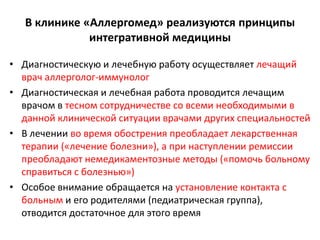 В клинике «Аллергомед» реализуются принципы
              интегративной медицины

• Диагностическую и лечебную работу осуществляет лечащий
  врач аллерголог-иммунолог
• Диагностическая и лечебная работа проводится лечащим
  врачом в тесном сотрудничестве со всеми необходимыми в
  данной клинической ситуации врачами других специальностей
• В лечении во время обострения преобладает лекарственная
  терапии («лечение болезни»), а при наступлении ремиссии
  преобладают немедикаментозные методы («помочь больному
  справиться с болезнью»)
• Особое внимание обращается на установление контакта с
  больным и его родителями (педиатрическая группа),
  отводится достаточное для этого время
 