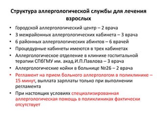 Структура аллергологической службы для лечения
                   взрослых
• Городской аллергологический центр – 2 врача
• 3 межрайонных аллергологических кабинета – 3 врача
• 6 районных аллергологических абинтов – 6 врачей
• Процедурные кабинеты имеются в трех кабинетах
• Аллергологическое отделение в клинике госпитальной
  терапии СПбГМУ им. акад.И.П.Павлова – 3 врача
• Аллергологические койки в больнице №26 – 2 врача
• Регламент на прием больного аллергологом в поликлинике –
  15 минут, выплата зарплаты только при выполнении
  регламента
• При настоящих условиях специализированная
  аллергологическая помощь в поликлиниках фактически
  отсутствует
 