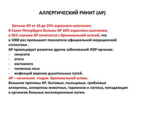 АЛЛЕРГИЧЕСКИЙ РИНИТ (АР)

  Больны АР от 10 до 25% взрослого населения.
В Санкт-Петербурге больны АР 10% взрослого населения,
в 56% случаев АР сочетается с бронхиальной астмой, что
в 1000 раз превышает показатели официальной медицинской
статистики .
АР провоцирует развитие других заболеваний ЛОР-органов:
- синусита
- отита
- евстахеита
- полипоза носа
- инфекций верхних дыхательных путей.
АР – начальная стадия бронхиальной астмы.
Внешние причины АР: бытовые, пыльцевые, грибковые
аллергены, аллергены животных, таракенов и латекса, попадающие
в организм больных ингаляционным путем.
 