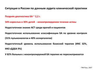 Ситуация в России по данным аудита клинической практики

Поздняя диагностика БА ~ 2,2 г.

54% взрослых и 30% детей - неконтролируемое течение астмы

Недостаточное знание АСТ среди врачей и пациентов

Недостаточное использование классификации БА по уровню контроля
(31% пульмонологов и 40% аллергологов)

Недостаточный уровень использования базисной терапии (ИКС 32%,
ИКС+ДДБА 9%)

У 82% больных с неконтролируемой БА терапия не пересматривается




                                                            ГФК Русь, 2007
 