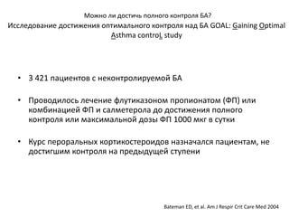 Можно ли достичь полного контроля БА?
Исследование достижения оптимального контроля над БА GOAL: Gaining Optimal
                          Asthma controL study




  • 3 421 пациентов с неконтролируемой БА

  • Проводилось лечение флутиказоном пропионатом (ФП) или
    комбинацией ФП и салметерола до достижения полного
    контроля или максимальной дозы ФП 1000 мкг в сутки

  • Курс пероральных кортикостероидов назначался пациентам, не
    достигшим контроля на предыдущей ступени




                                           Bateman ED, et al. Am J Respir Crit Care Med 2004
 
