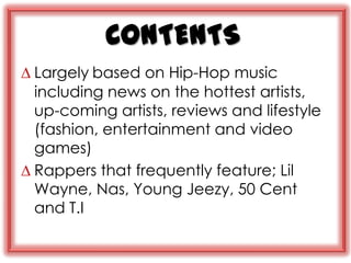 CONTENTS
∆ Largely based on Hip-Hop music
  including news on the hottest artists,
  up-coming artists, reviews and lifestyle
  (fashion, entertainment and video
  games)
∆ Rappers that frequently feature; Lil
  Wayne, Nas, Young Jeezy, 50 Cent
  and T.I
 