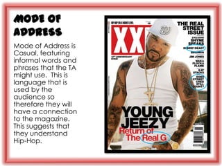MODE OF
ADDRESS
Mode of Address is
Casual, featuring
informal words and
phrases that the TA
might use. This is
language that is
used by the
audience so
therefore they will
have a connection
to the magazine.
This suggests that
they understand
Hip-Hop.
 