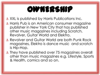 OWNERSHIP
∆ XXL is published by Harris Publications Inc.
∆ Harris Pub is an American consumer magazine
  publisher in New York City that has published
  other music magazines including Scratch,
  Revolver, Guitar World and Elektro.
∆ Revolver and Guitar World are both Punk Rock
  magazines, Elektro is dance music and scratch
  is Hip-Hop.
∆ They have published over 75 magazines overall
  other than music magazines e.g. Lifestyle, Sports
  & Health, comics and so on.
 