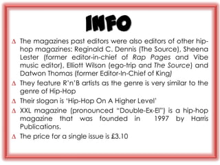 info
∆ The magazines past editors were also editors of other hip-
  hop magazines: Reginald C. Dennis (The Source), Sheena
  Lester (former editor-in-chief of Rap Pages and Vibe
  music editor), Elliott Wilson (ego-trip and The Source) and
  Datwon Thomas (former Editor-In-Chief of King)
∆ They feature R‟n‟B artists as the genre is very similar to the
  genre of Hip-Hop
∆ Their slogan is „Hip-Hop On A Higher Level‟
∆ XXL magazine (pronounced “Double-Ex-El”) is a hip-hop
  magazine that was founded in                1997 by Harris
  Publications.
∆ The price for a single issue is £3.10
 