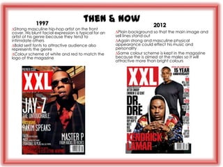 1997
                                       then & now
                                                                         2012
∆Strong masculine hip-hop artist on the front
cover. His blunt facial expression is typical for an   ∆Plain background so that the main image and
artist of his genre because they tend to               sell lines stand out
intimidate others                                      ∆Again strong and masculine physical
∆Bold serif fonts to attractive audience also          appearance could effect his music and
represents the genre                                   personality
∆Colour scheme of white and red to match the           ∆Same colour scheme is kept in the magazine
logo of the magazine                                   because the is aimed at the males so it will
                                                       attractive more than bright colours
 