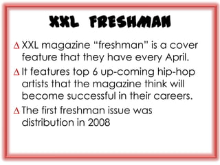 XXL FRESHMAN
∆ XXL magazine “freshman” is a cover
  feature that they have every April.
∆ It features top 6 up-coming hip-hop
  artists that the magazine think will
  become successful in their careers.
∆ The first freshman issue was
  distribution in 2008
 