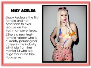 IGGY AZELEA
∆Iggy Azalea is the first
female and non-
American to ever
feature on the
freshman cover issue.
∆She is a new fresh
female rapper who is
currently perusing her
career in the industry
with help from her
mentor T.I who is a
huge star in the Hip-
Hop genre.
 