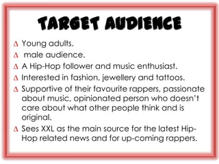 TARGET AUDIENCE
∆ Young adults.
∆  male audience.
∆ A Hip-Hop follower and music enthusiast.
∆ Interested in fashion, jewellery and tattoos.
∆ Supportive of their favourite rappers, passionate
  about music, opinionated person who doesn‟t
  care about what other people think and is
  original.
∆ Sees XXL as the main source for the latest Hip-
  Hop related news and for up-coming rappers.
 