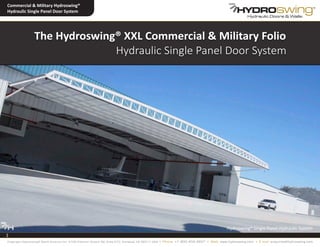 The Hydroswing® XXL Commercial & Military Folio
Hydraulic Single Panel Door System
1
Hydroswing® Single Panel Hydraulic System
Commercial & Military Hydroswing®
Hydraulic Single Panel Door System
1
Copyright Hydroswing® North America Inc. 2100 Palomar Airport Rd, Suite 210, Carlsbad, CA 92011 USA • Phone: +1 800 404 4937 • Web: www.hydroswing.com • E mail: enquiries@hydroswing.com
 