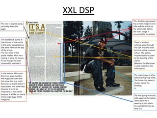 XXL DSP
The text is aligned going
vertically down the
page.

The bold black quote at
the bottom of the article
is the same typography as
the artist name at the top
of the article.
The font style of the
quote implies what he is
stating is what he means.
It’s as though it’s been
stamped to approve it.

In the bottom left corner
there is a page number,
the magazine name and
the issue date in a small
font size, so that it doesn’t
over power that other text
because it is not as
important as the article
because it will be on nearly
every single page of the
magazine.

The double page spread
has a main image on one
side and the article on
the other side. Which
the main image is
connected to the article.

There is a colour
scheme going through
the DSP with the black
and the yellow mustard
colour. The yellow
mustard colour is used
to the heading of the
article.
Whereas the black text
is used to convey the
information.
The main image is of an
American hip hop artist,
The Game. His name is
shown above the
heading.
m
The text going vertically
side ways is information
about what he is
wearing in this photo
for example his hat by
New Era.

 