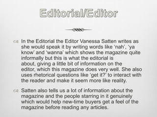 Editorial/EditorIn the Editorial the Editor Vanessa Satten writes as she would speak it by writing words like ‘nah’, ‘ya know’ and ‘wanna’ which shows the magazine quite informally but this is what the editorial is about, giving a little bit of information on the editor, which this magazine does very well. She also uses rhetorical questions like ‘get it?’ to interact with the reader and make it seem more like reality. Satten also tells us a lot of information about the magazine and the people starring in it genuinely which would help new-time buyers get a feel of the magazine before reading any articles.