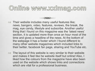 Online www.xxlmag.comTheir website includes many useful features like; news, bangers, video, features, reviews, the break, the mag, eye candy, lifestyle and subscribe. Another useful thing that I found on this magazine was the ‘latest news’ section, it is updated more than once an hour most of the time and gives a headline of the news. At the bottom of the webpage it has a footer which I found different to many other website magazines which included links to their twitter, facebook fan page, sharing and YouTube etc.The layout of this website is very similar to their website and makes it feel like he website itself but online! Also, I liked how the colours from the magazine have also been used on the website which shows links and connections which are vital for a professional business.