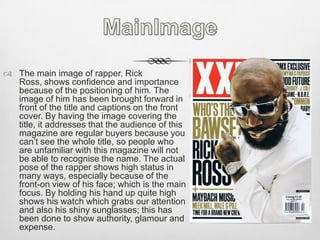 MainImageThe main image of rapper, Rick Ross, shows confidence and importance because of the positioning of him. The image of him has been brought forward in front of the title and captions on the front cover. By having the image covering the title, it addresses that the audience of this magazine are regular buyers because you can’t see the whole title, so people who are unfamiliar with this magazine will not be able to recognise the name. The actual pose of the rapper shows high status in many ways, especially because of the front-on view of his face; which is the main focus. By holding his hand up quite high shows his watch which grabs our attention and also his shiny sunglasses; this has been done to show authority, glamour and expense.