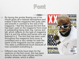 FontBy having the smoke flowing out of his mouth gives off a relaxed atmosphere and makes it feel the magazine feel quite calm and smooth in contrast to the rest of the magazine. I feel this because the font that has been used on the magazine front cover is outstanding being bold, big, narrow and tall, which reflects on the type of magazine that it is and the artists and bands who are featured in it. The font that has been used throughout the magazine front cover is consistent and is very similar for both the name of the magazine and the captions. This adds a professional touch because of how consistent everything is. Different size fonts have been for the captions on the font cover, this has been done to show the main articles and the smaller articles; which is effect.