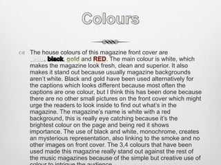 ColoursThe house colours of this magazine front cover are white, black, gold and red. The main colour is white, which makes the magazine look fresh, clean and superior. It also makes it stand out because usually magazine backgrounds aren’t white. Black and gold have been used alternatively for the captions which looks different because most often the captions are one colour, but I think this has been done because there are no other small pictures on the front cover which might urge the readers to look inside to find out what’s in the magazine. The magazine’s name is white with a red background, this is really eye catching because it’s the brightest colour on the page and being red it shows importance. The use of black and white, monochrome, creates an mysterious representation, also linking to the smoke and no other images on front cover. The 3,4 colours that have been used made this magazine really stand out against the rest of the music magazines because of the simple but creative use of colour to intrigue the audience. 