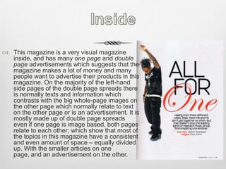 InsideThis magazine is a very visual magazine inside, and has many one page and double page advertisements which suggests that the magazine makes a lot of money and many people want to advertise their products in this magazine. On the majority of the left-hand side pages of the double page spreads there is normally texts and information which contrasts with the big whole-page images on the other page which normally relate to text on the other page or is an advertisement. It is mostly made up of double page spreads even if one page is image based, both pages relate to each other; which show that most of the topics in this magazine have a consistent and even amount of space – equally divided up. With the smaller articles on one page, and an advertisement on the other.