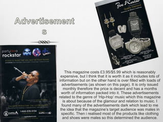 AdvertisementsThis magazine costs £3.95/$5.99 which is reasonably expensive, but I think that it is worth it as it includes lots of information but on the other hand is over filled with loads of advertisements (as shown on this page). It is only issued monthly therefore the price is decent and has a months worth of information packed into it. These advertisements related to the genre of ‘Hip-Hop’ music which this magazine is about because of the glamour and relation to music. I found many of the advertisements dark which lead to me the idea that the magazine’s target audience was males in specific. Then i realised most of the products like clothing and shoes were males so this determined the audience.