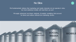 4
We fundamentally believe that marketing and media channels do not operate in silos,
but most statistical models still treat them as such
We apply advanced non-linear methods of analytic modelling that account
for direct and indirect effects from marketing drivers
No Silos
 