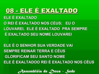 08 - ELE É EXALTADO08 - ELE É EXALTADO
ELE É EXALTADOELE É EXALTADO
O REI É EXALTADO NOS CÉUS; EU OO REI É EXALTADO NOS CÉUS; EU O
LOUVAREI, ELE É EXALTADO PRA SEMPRELOUVAREI, ELE É EXALTADO PRA SEMPRE
É EXALTADO SEU NOME LOUVAREIÉ EXALTADO SEU NOME LOUVAREI
ELE É O SENHOR SUA VERDADE VAIELE É O SENHOR SUA VERDADE VAI
SEMPRE REINAR TERRA E CÉUSSEMPRE REINAR TERRA E CÉUS
GLORIFICAM SEU SANTO NOMEGLORIFICAM SEU SANTO NOME
ELE É EXALTADOO REI É EXALTADO NOS CÉUSELE É EXALTADOO REI É EXALTADO NOS CÉUS
Assembléia de Deus - Sede
 