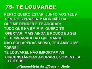 75- TE LOUVAREI!75- TE LOUVAREI!
PERTO QUERO ESTAR, JUNTO AOS TEUSPERTO QUERO ESTAR, JUNTO AOS TEUS
PÉS, POIS PRAZER MAIOR NÃO HÁ,PÉS, POIS PRAZER MAIOR NÃO HÁ,
QUE ME RENDER E TE ADORAR;QUE ME RENDER E TE ADORAR;
TUDO QUE HÁ EM MIM, QUERO TETUDO QUE HÁ EM MIM, QUERO TE
OFERTAR; MAIS AINDA É POUCO EU SEIOFERTAR; MAIS AINDA É POUCO EU SEI
SE COMPARADO AO QUE GANHEISE COMPARADO AO QUE GANHEI
NÃO SOU APENAS SERVO, TEU AMIGO MENÃO SOU APENAS SERVO, TEU AMIGO ME
TORNEI!TORNEI!
TE LOUVAREI, NÃO IMPORTAM ASTE LOUVAREI, NÃO IMPORTAM AS
CIRCUNSTÂNCIAS ADORAREI, SOMENTE ACIRCUNSTÂNCIAS ADORAREI, SOMENTE A
TI JESUS!TI JESUS!
Assembléia de Deus - Sede
 