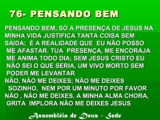76- PENSANDO BEM76- PENSANDO BEM
PENSANDO BEM, SÓ A PRESENÇA DE JESUS NAPENSANDO BEM, SÓ A PRESENÇA DE JESUS NA
MINHA VIDA JUSTIFICA TANTA COISA SEMMINHA VIDA JUSTIFICA TANTA COISA SEM
SAIDA; É A REALIDADE QUE EU NÃO POSSOSAIDA; É A REALIDADE QUE EU NÃO POSSO
ME AFASTAR. TUA PRESENÇA, ME ENCORAJAME AFASTAR. TUA PRESENÇA, ME ENCORAJA
ME ANIMA TODO DIA; SEM JESUS CRISTO EUME ANIMA TODO DIA; SEM JESUS CRISTO EU
NÃO SEI O QUE SERIA, UM VIVO MORTO SEMNÃO SEI O QUE SERIA, UM VIVO MORTO SEM
PODER ME LEVANTARPODER ME LEVANTAR
NÃO, NÃO ME DEIXES; NÃO ME DEIXESNÃO, NÃO ME DEIXES; NÃO ME DEIXES
SOZINHO, NEM POR UM MINUTO POR FAVORSOZINHO, NEM POR UM MINUTO POR FAVOR
NÃO , NÃO ME DEIXES, A MINHA ALMA CHORA,NÃO , NÃO ME DEIXES, A MINHA ALMA CHORA,
GRITA IMPLORA NÃO ME DEIXES JESUSGRITA IMPLORA NÃO ME DEIXES JESUS
Assembléia de Deus - Sede
 