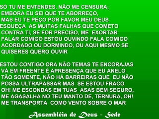 SÓ TU ME ENTENDES, NÃO ME CENSURA;SÓ TU ME ENTENDES, NÃO ME CENSURA;
EMBORA EU SEI QUE TE ABORREÇO,EMBORA EU SEI QUE TE ABORREÇO,
MAS EU TE PEÇO POR FAVOR MEU DEUSMAS EU TE PEÇO POR FAVOR MEU DEUS
ESQUEÇA AS MUITAS FALHAS QUE COMETOESQUEÇA AS MUITAS FALHAS QUE COMETO
CONTRA TI, SE FOR PRECISO, ME EXORTARCONTRA TI, SE FOR PRECISO, ME EXORTAR
FALAR COMIGO ESTOU OUVINDO FALA COMIGOFALAR COMIGO ESTOU OUVINDO FALA COMIGO
ACORDADO OU DORMINDO, OU AQUI MESMO SEACORDADO OU DORMINDO, OU AQUI MESMO SE
QUISERES QUERO OUVIRQUISERES QUERO OUVIR
ESTOU CONTIGO ORA NÃO TEMAS TE ENCORAJASESTOU CONTIGO ORA NÃO TEMAS TE ENCORAJAS
VÁ EM FREENTE É APRESENÇA QUE EU ANELOVÁ EM FREENTE É APRESENÇA QUE EU ANELO
TÃO SOMENTE, NÃO HÁ BARREIRAS QUE EU NÃOTÃO SOMENTE, NÃO HÁ BARREIRAS QUE EU NÃO
POSSA ULTRAPASSAR MAS SE ESTOU FRACOPOSSA ULTRAPASSAR MAS SE ESTOU FRACO
OH! ME ESCONDAS EM TUAS ASAS BEM SEGURO,OH! ME ESCONDAS EM TUAS ASAS BEM SEGURO,
ME AGASALHA NO TEU MANTO DE, TERNURA, OH!ME AGASALHA NO TEU MANTO DE, TERNURA, OH!
ME TRANSPORTA COMO VENTO SOBRE O MARME TRANSPORTA COMO VENTO SOBRE O MAR
Assembléia de Deus - Sede
 