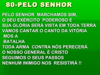 80-PELO SENHOR80-PELO SENHOR
PELO SENHOR MARCHAMOS SIM,PELO SENHOR MARCHAMOS SIM,
O SEU EXÉRCITO PODEROSO ÉO SEU EXÉRCITO PODEROSO É
SUA GLÓRIA SERÁ VISTA EM TODA TERRASUA GLÓRIA SERÁ VISTA EM TODA TERRA
VAMOS CANTAR O CANTO DA VITÓRIAVAMOS CANTAR O CANTO DA VITÓRIA
MOS AMOS A
BATALHABATALHA
TODA ARMA CONTRA NÓS PERECERÁTODA ARMA CONTRA NÓS PERECERÁ
O NOSSO GENERAL É CRISTOO NOSSO GENERAL É CRISTO
SEGUIMOS O SEUS PASSOSSEGUIMOS O SEUS PASSOS
NENHUM INIMIGO NOS RESISTIRÁ !!NENHUM INIMIGO NOS RESISTIRÁ !!
 