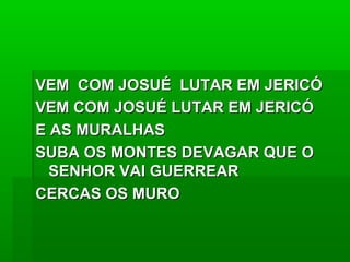 VEM COM JOSUÉ LUTAR EM JERICÓVEM COM JOSUÉ LUTAR EM JERICÓ
VEM COM JOSUÉ LUTAR EM JERICÓVEM COM JOSUÉ LUTAR EM JERICÓ
E AS MURALHASE AS MURALHAS
SUBA OS MONTES DEVAGAR QUE OSUBA OS MONTES DEVAGAR QUE O
SENHOR VAI GUERREARSENHOR VAI GUERREAR
CERCAS OS MUROCERCAS OS MURO
 