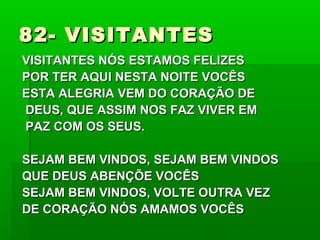82- VISITANTES82- VISITANTES
VISITANTES NÓS ESTAMOS FELIZESVISITANTES NÓS ESTAMOS FELIZES
POR TER AQUI NESTA NOITE VOCÊSPOR TER AQUI NESTA NOITE VOCÊS
ESTA ALEGRIA VEM DO CORAÇÃO DEESTA ALEGRIA VEM DO CORAÇÃO DE
DEUS, QUE ASSIM NOS FAZ VIVER EMDEUS, QUE ASSIM NOS FAZ VIVER EM
PAZ COM OS SEUS.PAZ COM OS SEUS.
SEJAM BEM VINDOS, SEJAM BEM VINDOSSEJAM BEM VINDOS, SEJAM BEM VINDOS
QUE DEUS ABENÇÕE VOCÊSQUE DEUS ABENÇÕE VOCÊS
SEJAM BEM VINDOS, VOLTE OUTRA VEZSEJAM BEM VINDOS, VOLTE OUTRA VEZ
DE CORAÇÃO NÓS AMAMOS VOCÊSDE CORAÇÃO NÓS AMAMOS VOCÊS
 