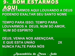 9- BOM ESTARMOS9- BOM ESTARMOS
AQUIAQUI
BOM ESTARMOS AQUI LOUVANDO A DEUSBOM ESTARMOS AQUI LOUVANDO A DEUS
PODENDO EXALTAR SEU SANTO NOMEPODENDO EXALTAR SEU SANTO NOME
TEMPO PARA ISSO; TEMPO PARATEMPO PARA ISSO; TEMPO PARA
LOUVARMOS A DEUS, NUM SÓ AMOR,LOUVARMOS A DEUS, NUM SÓ AMOR,
NUM SÓ ESPÍRITONUM SÓ ESPÍRITO
DEUS, VENHA NOS ABENÇOAR,DEUS, VENHA NOS ABENÇOAR,
E QUE ESTA UNIÃO 2XE QUE ESTA UNIÃO 2X
NUNCA FALTE PARA NÓSNUNCA FALTE PARA NÓS
Assembléia de Deus - Sede
 