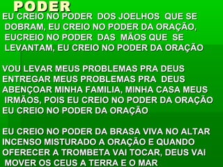 PODERPODER
EU CREIO NO PODER DOS JOELHOS QUE SEEU CREIO NO PODER DOS JOELHOS QUE SE
DOBRAM, EU CREIO NO PODER DA ORAÇÃO,DOBRAM, EU CREIO NO PODER DA ORAÇÃO,
EUCREIO NO PODER DAS MÃOS QUE SEEUCREIO NO PODER DAS MÃOS QUE SE
LEVANTAM, EU CREIO NO PODER DA ORAÇÃOLEVANTAM, EU CREIO NO PODER DA ORAÇÃO
VOU LEVAR MEUS PROBLEMAS PRA DEUSVOU LEVAR MEUS PROBLEMAS PRA DEUS
ENTREGAR MEUS PROBLEMAS PRA DEUSENTREGAR MEUS PROBLEMAS PRA DEUS
ABENÇOAR MINHA FAMILIA, MINHA CASA MEUSABENÇOAR MINHA FAMILIA, MINHA CASA MEUS
IRMÃOS, POIS EU CREIO NO PODER DA ORAÇÃOIRMÃOS, POIS EU CREIO NO PODER DA ORAÇÃO
EU CREIO NO PODER DA ORAÇÃOEU CREIO NO PODER DA ORAÇÃO
EU CREIO NO PODER DA BRASA VIVA NO ALTAREU CREIO NO PODER DA BRASA VIVA NO ALTAR
INCENSO MISTURADO A ORAÇÃO E QUANDOINCENSO MISTURADO A ORAÇÃO E QUANDO
OFERECER A TROMBETA VAI TOCAR, DEUS VAIOFERECER A TROMBETA VAI TOCAR, DEUS VAI
MOVER OS CEUS A TERRA E O MARMOVER OS CEUS A TERRA E O MAR
 