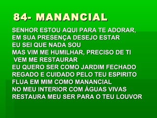 84- MANANCIAL84- MANANCIAL
SENHOR ESTOU AQUI PARA TE ADORAR,SENHOR ESTOU AQUI PARA TE ADORAR,
EM SUA PRESENÇA DESEJO ESTAREM SUA PRESENÇA DESEJO ESTAR
EU SEI QUE NADA SOUEU SEI QUE NADA SOU
MAS VIM ME HUMILHAR, PRECISO DE TIMAS VIM ME HUMILHAR, PRECISO DE TI
VEM ME RESTAURARVEM ME RESTAURAR
EU QUERO SER COMO JARDIM FECHADOEU QUERO SER COMO JARDIM FECHADO
REGADO E CUIDADO PELO TEU ESPIRITOREGADO E CUIDADO PELO TEU ESPIRITO
FLUA EM MIM COMO MANANCIALFLUA EM MIM COMO MANANCIAL
NO MEU INTERIOR COM ÁGUAS VIVASNO MEU INTERIOR COM ÁGUAS VIVAS
RESTAURA MEU SER PARA O TEU LOUVORRESTAURA MEU SER PARA O TEU LOUVOR
 