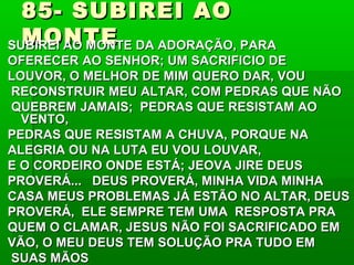 85- SUBIREI AO85- SUBIREI AO
MONTEMONTESUBIREI AO MONTE DA ADORAÇÃO, PARASUBIREI AO MONTE DA ADORAÇÃO, PARA
OFERECER AO SENHOR; UM SACRIFICIO DEOFERECER AO SENHOR; UM SACRIFICIO DE
LOUVOR, O MELHOR DE MIM QUERO DAR, VOULOUVOR, O MELHOR DE MIM QUERO DAR, VOU
RECONSTRUIR MEU ALTAR, COM PEDRAS QUE NÃORECONSTRUIR MEU ALTAR, COM PEDRAS QUE NÃO
QUEBREM JAMAIS; PEDRAS QUE RESISTAM AOQUEBREM JAMAIS; PEDRAS QUE RESISTAM AO
VENTO,VENTO,
PEDRAS QUE RESISTAM A CHUVA, PORQUE NAPEDRAS QUE RESISTAM A CHUVA, PORQUE NA
ALEGRIA OU NA LUTA EU VOU LOUVAR,ALEGRIA OU NA LUTA EU VOU LOUVAR,
E O CORDEIRO ONDE ESTÁ; JEOVA JIRE DEUSE O CORDEIRO ONDE ESTÁ; JEOVA JIRE DEUS
PROVERÁ... DEUS PROVERÁ, MINHA VIDA MINHAPROVERÁ... DEUS PROVERÁ, MINHA VIDA MINHA
CASA MEUS PROBLEMAS JÁ ESTÃO NO ALTAR, DEUSCASA MEUS PROBLEMAS JÁ ESTÃO NO ALTAR, DEUS
PROVERÁ, ELE SEMPRE TEM UMA RESPOSTA PRAPROVERÁ, ELE SEMPRE TEM UMA RESPOSTA PRA
QUEM O CLAMAR, JESUS NÃO FOI SACRIFICADO EMQUEM O CLAMAR, JESUS NÃO FOI SACRIFICADO EM
VÃO, O MEU DEUS TEM SOLUÇÃO PRA TUDO EMVÃO, O MEU DEUS TEM SOLUÇÃO PRA TUDO EM
SUAS MÃOSSUAS MÃOS
 