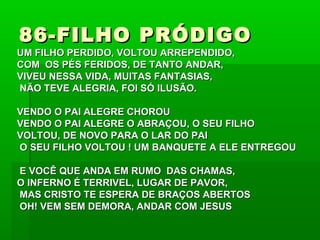 86-FILHO PRÓDIGO86-FILHO PRÓDIGO
UM FILHO PERDIDO, VOLTOU ARREPENDIDO,UM FILHO PERDIDO, VOLTOU ARREPENDIDO,
COM OS PÉS FERIDOS, DE TANTO ANDAR,COM OS PÉS FERIDOS, DE TANTO ANDAR,
VIVEU NESSA VIDA, MUITAS FANTASIAS,VIVEU NESSA VIDA, MUITAS FANTASIAS,
NÃO TEVE ALEGRIA, FOI SÓ ILUSÃO.NÃO TEVE ALEGRIA, FOI SÓ ILUSÃO.
VENDO O PAI ALEGRE CHOROUVENDO O PAI ALEGRE CHOROU
VENDO O PAI ALEGRE O ABRAÇOU, O SEU FILHOVENDO O PAI ALEGRE O ABRAÇOU, O SEU FILHO
VOLTOU, DE NOVO PARA O LAR DO PAIVOLTOU, DE NOVO PARA O LAR DO PAI
O SEU FILHO VOLTOU ! UM BANQUETE A ELE ENTREGOUO SEU FILHO VOLTOU ! UM BANQUETE A ELE ENTREGOU
E VOCÊ QUE ANDA EM RUMO DAS CHAMAS,E VOCÊ QUE ANDA EM RUMO DAS CHAMAS,
O INFERNO É TERRIVEL, LUGAR DE PAVOR,O INFERNO É TERRIVEL, LUGAR DE PAVOR,
MAS CRISTO TE ESPERA DE BRAÇOS ABERTOSMAS CRISTO TE ESPERA DE BRAÇOS ABERTOS
OH! VEM SEM DEMORA, ANDAR COM JESUSOH! VEM SEM DEMORA, ANDAR COM JESUS
 