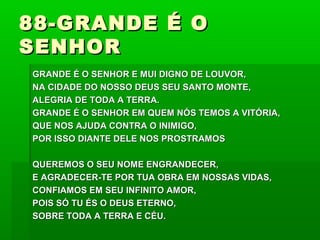 88-GRANDE É O88-GRANDE É O
SENHORSENHOR
GRANDE É O SENHOR E MUI DIGNO DE LOUVOR,GRANDE É O SENHOR E MUI DIGNO DE LOUVOR,
NA CIDADE DO NOSSO DEUS SEU SANTO MONTE,NA CIDADE DO NOSSO DEUS SEU SANTO MONTE,
ALEGRIA DE TODA A TERRA.ALEGRIA DE TODA A TERRA.
GRANDE É O SENHOR EM QUEM NÓS TEMOS A VITÓRIA,GRANDE É O SENHOR EM QUEM NÓS TEMOS A VITÓRIA,
QUE NOS AJUDA CONTRA O INIMIGO,QUE NOS AJUDA CONTRA O INIMIGO,
POR ISSO DIANTE DELE NOS PROSTRAMOSPOR ISSO DIANTE DELE NOS PROSTRAMOS
QUEREMOS O SEU NOME ENGRANDECER,QUEREMOS O SEU NOME ENGRANDECER,
E AGRADECER-TE POR TUA OBRA EM NOSSAS VIDAS,E AGRADECER-TE POR TUA OBRA EM NOSSAS VIDAS,
CONFIAMOS EM SEU INFINITO AMOR,CONFIAMOS EM SEU INFINITO AMOR,
POIS SÓ TU ÉS O DEUS ETERNO,POIS SÓ TU ÉS O DEUS ETERNO,
SOBRE TODA A TERRA E CÉU.SOBRE TODA A TERRA E CÉU.
 