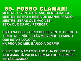 89- POSSO CLAMAR!89- POSSO CLAMAR!
MESTRE, O VENTO BALANÇOU MEU BARCO,MESTRE, O VENTO BALANÇOU MEU BARCO,
MESTRE, ESTOU A BEIRA DE UM NAUFRÁGIO;MESTRE, ESTOU A BEIRA DE UM NAUFRÁGIO;
MESTRE, SERAS QUE NÃO VES...MESTRE, SERAS QUE NÃO VES...
SERÁ QUE EU VOU PERECERSERÁ QUE EU VOU PERECER
SINTO NA PELE O FRIO DESSE VENTO, CHEGO ASINTO NA PELE O FRIO DESSE VENTO, CHEGO A
CRER QUE NÃO ESTÁS ME VENDO, LEMBROCRER QUE NÃO ESTÁS ME VENDO, LEMBRO
QUE ESTÁS LOGO ALI,QUE ESTÁS LOGO ALI,
NA PROA DO MEU BARCO A DORMIRNA PROA DO MEU BARCO A DORMIR
EU SEI QUE NÃO ESTOU SÓ E JÁ POSSO CREREU SEI QUE NÃO ESTOU SÓ E JÁ POSSO CRER
QUEAMANHÃ VAI SER BEM MELHOR, SEMPREQUEAMANHÃ VAI SER BEM MELHOR, SEMPRE
ESTÁS COMIGOESTÁS COMIGO
 