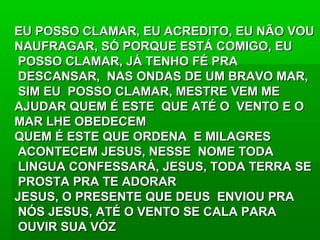 EU POSSO CLAMAR, EU ACREDITO, EU NÃO VOUEU POSSO CLAMAR, EU ACREDITO, EU NÃO VOU
NAUFRAGAR, SÓ PORQUE ESTÁ COMIGO, EUNAUFRAGAR, SÓ PORQUE ESTÁ COMIGO, EU
POSSO CLAMAR, JÁ TENHO FÉ PRAPOSSO CLAMAR, JÁ TENHO FÉ PRA
DESCANSAR, NAS ONDAS DE UM BRAVO MAR,DESCANSAR, NAS ONDAS DE UM BRAVO MAR,
SIM EU POSSO CLAMAR, MESTRE VEM MESIM EU POSSO CLAMAR, MESTRE VEM ME
AJUDAR QUEM É ESTE QUE ATÉ O VENTO E OAJUDAR QUEM É ESTE QUE ATÉ O VENTO E O
MAR LHE OBEDECEMMAR LHE OBEDECEM
QUEM É ESTE QUE ORDENA E MILAGRESQUEM É ESTE QUE ORDENA E MILAGRES
ACONTECEM JESUS, NESSE NOME TODAACONTECEM JESUS, NESSE NOME TODA
LINGUA CONFESSARÁ, JESUS, TODA TERRA SELINGUA CONFESSARÁ, JESUS, TODA TERRA SE
PROSTA PRA TE ADORARPROSTA PRA TE ADORAR
JESUS, O PRESENTE QUE DEUS ENVIOU PRAJESUS, O PRESENTE QUE DEUS ENVIOU PRA
NÓS JESUS, ATÉ O VENTO SE CALA PARANÓS JESUS, ATÉ O VENTO SE CALA PARA
OUVIR SUA VÓZOUVIR SUA VÓZ
 