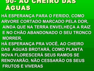90- AO CHEIRO DAS90- AO CHEIRO DAS
ÁGUASÁGUAS
HÁ ESPERANÇA PARA O FERIDO, COMOHÁ ESPERANÇA PARA O FERIDO, COMO
ARVORE CORTADO MARCADO PELA DOR,ARVORE CORTADO MARCADO PELA DOR,
AINDA QUE NA TERRA ENVELHEÇA A RAIZAINDA QUE NA TERRA ENVELHEÇA A RAIZ
E NO CHÃO ABANDONADO O SEU TRONCOE NO CHÃO ABANDONADO O SEU TRONCO
MORRER,MORRER,
HÁ ESPERANÇA PRA VOCÊ, AO CHEIROHÁ ESPERANÇA PRA VOCÊ, AO CHEIRO
DAS AGUAS BROTARÁ, COMO PLANTADAS AGUAS BROTARÁ, COMO PLANTA
NOVA FLORESCERÁ SEUS RAMOS SENOVA FLORESCERÁ SEUS RAMOS SE
RENOVARÃO, NÃO CESSARÃO OS SEUSRENOVARÃO, NÃO CESSARÃO OS SEUS
FRUTOS E VIVERASFRUTOS E VIVERAS
 