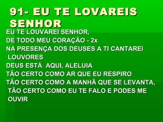 91- EU TE LOVAREIS91- EU TE LOVAREIS
SENHORSENHOR
EU TE LOUVAREI SENHOR,EU TE LOUVAREI SENHOR,
DE TODO MEU CORAÇÃO - 2xDE TODO MEU CORAÇÃO - 2x
NA PRESENÇA DOS DEUSES A TI CANTAREINA PRESENÇA DOS DEUSES A TI CANTAREI
LOUVORESLOUVORES
DEUS ESTÁ AQUI, ALELUIADEUS ESTÁ AQUI, ALELUIA
TÃO CERTO COMO AR QUE EU RESPIROTÃO CERTO COMO AR QUE EU RESPIRO
TÃO CERTO COMO A MANHÃ QUE SE LEVANTA,TÃO CERTO COMO A MANHÃ QUE SE LEVANTA,
TÃO CERTO COMO EU TE FALO E PODES METÃO CERTO COMO EU TE FALO E PODES ME
OUVIROUVIR
 