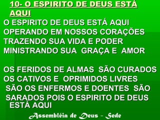 10- O ESPIRITO DE DEUS ESTÁ10- O ESPIRITO DE DEUS ESTÁ
AQUIAQUI
O ESPIRITO DE DEUS ESTÁ AQUIO ESPIRITO DE DEUS ESTÁ AQUI
OPERANDO EM NOSSOS CORAÇÕESOPERANDO EM NOSSOS CORAÇÕES
TRAZENDO SUA VIDA E PODERTRAZENDO SUA VIDA E PODER
MINISTRANDO SUA GRAÇA E AMORMINISTRANDO SUA GRAÇA E AMOR
OS FERIDOS DE ALMAS SÃO CURADOSOS FERIDOS DE ALMAS SÃO CURADOS
OS CATIVOS E OPRIMIDOS LIVRESOS CATIVOS E OPRIMIDOS LIVRES
SÃO OS ENFERMOS E DOENTES SÃOSÃO OS ENFERMOS E DOENTES SÃO
SARADOS POIS O ESPIRITO DE DEUSSARADOS POIS O ESPIRITO DE DEUS
ESTÁ AQUIESTÁ AQUI
Assembléia de Deus - Sede
 