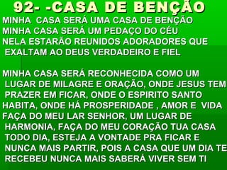 92- -CASA DE BENÇÃO92- -CASA DE BENÇÃO
MINHA CASA SERÁ UMA CASA DE BENÇÃOMINHA CASA SERÁ UMA CASA DE BENÇÃO
MINHA CASA SERÁ UM PEDAÇO DO CÉUMINHA CASA SERÁ UM PEDAÇO DO CÉU
NELA ESTARÃO REUNIDOS ADORADORES QUENELA ESTARÃO REUNIDOS ADORADORES QUE
EXALTAM AO DEUS VERDADEIRO E FIELEXALTAM AO DEUS VERDADEIRO E FIEL
MINHA CASA SERÁ RECONHECIDA COMO UMMINHA CASA SERÁ RECONHECIDA COMO UM
LUGAR DE MILAGRE E ORAÇÃO, ONDE JESUS TEMLUGAR DE MILAGRE E ORAÇÃO, ONDE JESUS TEM
PRAZER EM FICAR, ONDE O ESPIRITO SANTOPRAZER EM FICAR, ONDE O ESPIRITO SANTO
HABITA, ONDE HÁ PROSPERIDADE , AMOR E VIDAHABITA, ONDE HÁ PROSPERIDADE , AMOR E VIDA
FAÇA DO MEU LAR SENHOR, UM LUGAR DEFAÇA DO MEU LAR SENHOR, UM LUGAR DE
HARMONIA, FAÇA DO MEU CORAÇÃO TUA CASAHARMONIA, FAÇA DO MEU CORAÇÃO TUA CASA
TODO DIA, ESTEJA A VONTADE PRA FICAR ETODO DIA, ESTEJA A VONTADE PRA FICAR E
NUNCA MAIS PARTIR, POIS A CASA QUE UM DIA TENUNCA MAIS PARTIR, POIS A CASA QUE UM DIA TE
RECEBEU NUNCA MAIS SABERÁ VIVER SEM TIRECEBEU NUNCA MAIS SABERÁ VIVER SEM TI
 