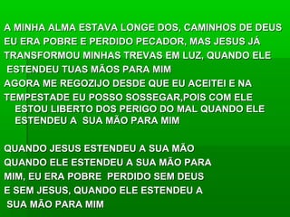 A MINHA ALMA ESTAVA LONGE DOS, CAMINHOS DE DEUSA MINHA ALMA ESTAVA LONGE DOS, CAMINHOS DE DEUS
EU ERA POBRE E PERDIDO PECADOR, MAS JESUS JÁEU ERA POBRE E PERDIDO PECADOR, MAS JESUS JÁ
TRANSFORMOU MINHAS TREVAS EM LUZ, QUANDO ELETRANSFORMOU MINHAS TREVAS EM LUZ, QUANDO ELE
ESTENDEU TUAS MÃOS PARA MIMESTENDEU TUAS MÃOS PARA MIM
AGORA ME REGOZIJO DESDE QUE EU ACEITEI E NAAGORA ME REGOZIJO DESDE QUE EU ACEITEI E NA
TEMPESTADE EU POSSO SOSSEGAR,POIS COM ELETEMPESTADE EU POSSO SOSSEGAR,POIS COM ELE
ESTOU LIBERTO DOS PERIGO DO MAL QUANDO ELEESTOU LIBERTO DOS PERIGO DO MAL QUANDO ELE
ESTENDEU A SUA MÃO PARA MIMESTENDEU A SUA MÃO PARA MIM
QUANDO JESUS ESTENDEU A SUA MÃOQUANDO JESUS ESTENDEU A SUA MÃO
QUANDO ELE ESTENDEU A SUA MÃO PARAQUANDO ELE ESTENDEU A SUA MÃO PARA
MIM, EU ERA POBRE PERDIDO SEM DEUSMIM, EU ERA POBRE PERDIDO SEM DEUS
E SEM JESUS, QUANDO ELE ESTENDEU AE SEM JESUS, QUANDO ELE ESTENDEU A
SUA MÃO PARA MIMSUA MÃO PARA MIM
 