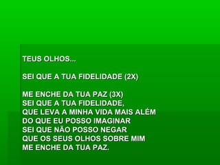 TEUS OLHOS...TEUS OLHOS...
SEI QUE A TUA FIDELIDADE (2X)SEI QUE A TUA FIDELIDADE (2X)
ME ENCHE DA TUA PAZ (3X)ME ENCHE DA TUA PAZ (3X)
SEI QUE A TUA FIDELIDADE,SEI QUE A TUA FIDELIDADE,
QUE LEVA A MINHA VIDA MAIS ALÉMQUE LEVA A MINHA VIDA MAIS ALÉM
DO QUE EU POSSO IMAGINARDO QUE EU POSSO IMAGINAR
SEI QUE NÃO POSSO NEGARSEI QUE NÃO POSSO NEGAR
QUE OS SEUS OLHOS SOBRE MIMQUE OS SEUS OLHOS SOBRE MIM
ME ENCHE DA TUA PAZ.ME ENCHE DA TUA PAZ.
 