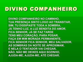 DIVINO COMPANHEIRODIVINO COMPANHEIRO
DIVINO COMPANHEIRO NO CAMINHO,DIVINO COMPANHEIRO NO CAMINHO,
TUA PRESENÇA SINTO LOGO AO TRANSITAR,TUA PRESENÇA SINTO LOGO AO TRANSITAR,
SIM, TU DISSIPASTE TODA A SOMBRA,SIM, TU DISSIPASTE TODA A SOMBRA,
JÁ TENHO LUZ, A LUZ BENDITA DO AMOR.JÁ TENHO LUZ, A LUZ BENDITA DO AMOR.
FICA SENHOR, JÁ SE FAZ TARDEFICA SENHOR, JÁ SE FAZ TARDE
TENS MEU CORAÇÃO, PARA POSAR,TENS MEU CORAÇÃO, PARA POSAR,
FAÇA EM MIM MORADA PERMANENTE,FAÇA EM MIM MORADA PERMANENTE,
FICA SENHOR FICA SENHOR, MEU SALVADOR.FICA SENHOR FICA SENHOR, MEU SALVADOR.
AS SOMBRAS DA NOITE SE APROXIMAM,AS SOMBRAS DA NOITE SE APROXIMAM,
E NELA O TENTADOR VAI CHEGAR,E NELA O TENTADOR VAI CHEGAR,
NÃO, NÃO ME DEIXES AQUI SOZINHO,NÃO, NÃO ME DEIXES AQUI SOZINHO,
AJUDA-ME, AJUDA-ME, ATÉ CHEGAR.AJUDA-ME, AJUDA-ME, ATÉ CHEGAR.
 