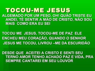 TOCOU-ME JESUSTOCOU-ME JESUS
ALGEMADO POR UM PESO, OH! QUÃO TRISTE EUALGEMADO POR UM PESO, OH! QUÃO TRISTE EU
ANDEI, TÉ SENTIR A MÃO DE CRISTO, NÃO SOUANDEI, TÉ SENTIR A MÃO DE CRISTO, NÃO SOU
MAIS COMO ERA EU SEIMAIS COMO ERA EU SEI
TOCOU ME JESUS, TOCOU-ME DE PAZ ELETOCOU ME JESUS, TOCOU-ME DE PAZ ELE
ENCHEU MEU CORAÇÃO, QUANDO O SENHORENCHEU MEU CORAÇÃO, QUANDO O SENHOR
JESUS ME TOCOU, LIVROU –ME DA ESCURIDÃOJESUS ME TOCOU, LIVROU –ME DA ESCURIDÃO
DESDE QUE ACEITEI A CRISTO E SENTI SEUDESDE QUE ACEITEI A CRISTO E SENTI SEU
TERNO AMOR TENHO ACHADO PAZ E VIDA, PRATERNO AMOR TENHO ACHADO PAZ E VIDA, PRA
SEMPRE CANTAREI EM SEU LOUVORSEMPRE CANTAREI EM SEU LOUVOR
 