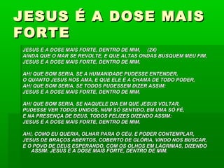 JESUS É A DOSE MAISJESUS É A DOSE MAIS
FORTEFORTE
JESUS É A DOSE MAIS FORTE, DENTRO DE MIM, (2X)JESUS É A DOSE MAIS FORTE, DENTRO DE MIM, (2X)
AINDA QUE O MAR SE REVOLTE, E QUE ALTAS ONDAS BUSQUEM MEU FIM,AINDA QUE O MAR SE REVOLTE, E QUE ALTAS ONDAS BUSQUEM MEU FIM,
JESUS É A DOSE MAIS FORTE, DENTRO DE MIM.JESUS É A DOSE MAIS FORTE, DENTRO DE MIM.
AH! QUE BOM SERIA, SE A HUMANIDADE PUDESSE ENTENDER,AH! QUE BOM SERIA, SE A HUMANIDADE PUDESSE ENTENDER,
O QUANTO JESUS NOS AMA, E QUE ELE É A CHAMA DE TODO PODER,O QUANTO JESUS NOS AMA, E QUE ELE É A CHAMA DE TODO PODER,
AH! QUE BOM SERIA, SE TODOS PUDESSEM DIZER ASSIM:AH! QUE BOM SERIA, SE TODOS PUDESSEM DIZER ASSIM:
JESUS É A DOSE MAIS FORTE, DENTRO DE MIM.JESUS É A DOSE MAIS FORTE, DENTRO DE MIM.
AH! QUE BOM SERIA, SE NAQUELE DIA EM QUE JESUS VOLTAR,AH! QUE BOM SERIA, SE NAQUELE DIA EM QUE JESUS VOLTAR,
PUDESSE VER TODOS UNIDOS, NUM SÓ SENTIDO, EM UMA SÓ FÉ,PUDESSE VER TODOS UNIDOS, NUM SÓ SENTIDO, EM UMA SÓ FÉ,
E NA PRESENÇA DE DEUS, TODOS FELIZES DIZENDO ASSIM:E NA PRESENÇA DE DEUS, TODOS FELIZES DIZENDO ASSIM:
JESUS É A DOSE MAIS FORTE, DENTRO DE MIM.JESUS É A DOSE MAIS FORTE, DENTRO DE MIM.
AH!, COMO EU QUERIA, OLHAR PARA O CÉU, E PODER CONTEMPLAR,AH!, COMO EU QUERIA, OLHAR PARA O CÉU, E PODER CONTEMPLAR,
JESUS DE BRAÇOS ABERTOS, COBERTO DE GLÓRIA, VINDO NOS BUSCAR,JESUS DE BRAÇOS ABERTOS, COBERTO DE GLÓRIA, VINDO NOS BUSCAR,
E O POVO DE DEUS ESPERANDO, COM OS OLHOS EM LÁGRIMAS, DIZENDOE O POVO DE DEUS ESPERANDO, COM OS OLHOS EM LÁGRIMAS, DIZENDO
ASSIM: JESUS É A DOSE MAIS FORTE, DENTRO DE MIM.ASSIM: JESUS É A DOSE MAIS FORTE, DENTRO DE MIM.
 