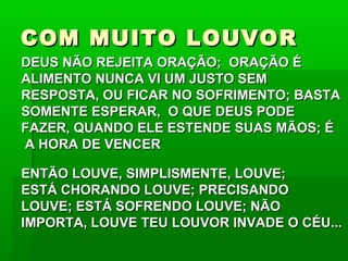 COM MUITO LOUVORCOM MUITO LOUVOR
DEUS NÃO REJEITA ORAÇÃO; ORAÇÃO ÉDEUS NÃO REJEITA ORAÇÃO; ORAÇÃO É
ALIMENTO NUNCA VI UM JUSTO SEMALIMENTO NUNCA VI UM JUSTO SEM
RESPOSTA, OU FICAR NO SOFRIMENTO; BASTARESPOSTA, OU FICAR NO SOFRIMENTO; BASTA
SOMENTE ESPERAR, O QUE DEUS PODESOMENTE ESPERAR, O QUE DEUS PODE
FAZER, QUANDO ELE ESTENDE SUAS MÃOS; ÉFAZER, QUANDO ELE ESTENDE SUAS MÃOS; É
A HORA DE VENCERA HORA DE VENCER
ENTÃO LOUVE, SIMPLISMENTE, LOUVE;ENTÃO LOUVE, SIMPLISMENTE, LOUVE;
ESTÁ CHORANDO LOUVE; PRECISANDOESTÁ CHORANDO LOUVE; PRECISANDO
LOUVE; ESTÁ SOFRENDO LOUVE; NÃOLOUVE; ESTÁ SOFRENDO LOUVE; NÃO
IMPORTA, LOUVE TEU LOUVOR INVADE O CÉU...IMPORTA, LOUVE TEU LOUVOR INVADE O CÉU...
 