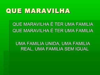 QUE MARAVILHAQUE MARAVILHA
QUE MARAVILHA É TER UMA FAMILIAQUE MARAVILHA É TER UMA FAMILIA
QUE MARAVILHA É TER UMA FAMILIAQUE MARAVILHA É TER UMA FAMILIA
UMA FAMILIA UNIDA, UMA FAMILIAUMA FAMILIA UNIDA, UMA FAMILIA
REAL, UMA FAMILIA SEM IGUALREAL, UMA FAMILIA SEM IGUAL
 