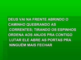 DEUS VAI NA FRENTE ABRINDO ODEUS VAI NA FRENTE ABRINDO O
CAMINHO QUEBRANDO ASCAMINHO QUEBRANDO AS
CORRENTES; TIRANDO OS ESPINHOSCORRENTES; TIRANDO OS ESPINHOS
ORDENA AOS ANJOS PRA CONTIGOORDENA AOS ANJOS PRA CONTIGO
LUTAR ELE ABRE AS PORTAS PRALUTAR ELE ABRE AS PORTAS PRA
NINGUÉM MAIS FECHARNINGUÉM MAIS FECHAR
 